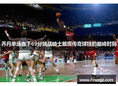乔丹单场轰下69分挑战骑士展现传奇球技的巅峰时刻