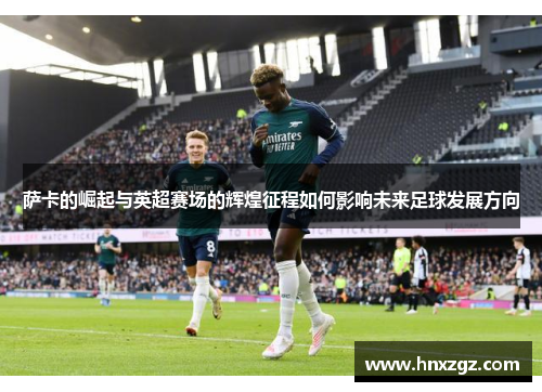 萨卡的崛起与英超赛场的辉煌征程如何影响未来足球发展方向