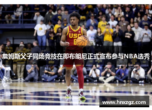 詹姆斯父子同场竞技在即布朗尼正式宣布参与NBA选秀