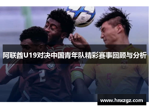 阿联酋U19对决中国青年队精彩赛事回顾与分析