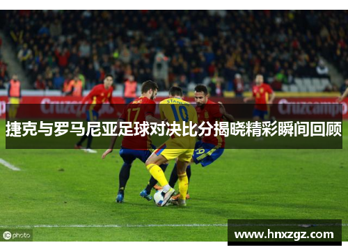 捷克与罗马尼亚足球对决比分揭晓精彩瞬间回顾
