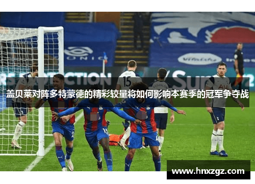 盖贝莱对阵多特蒙德的精彩较量将如何影响本赛季的冠军争夺战